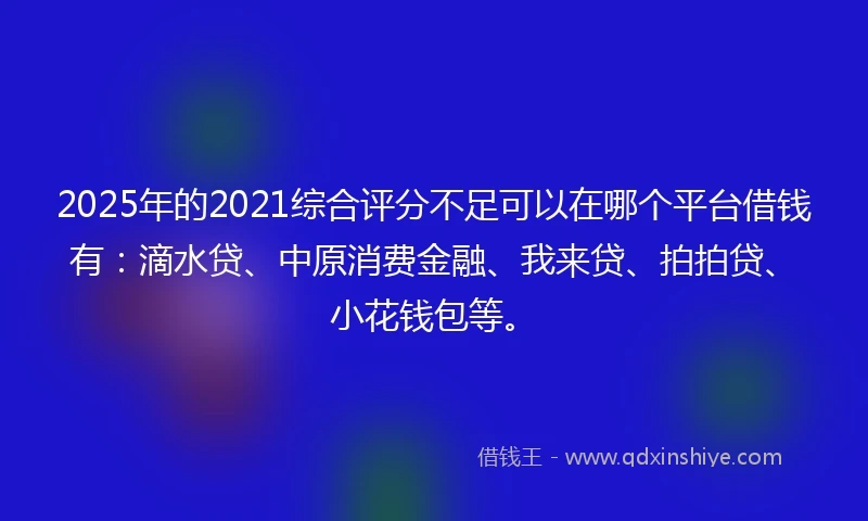 2025年的2021综合评分不足可以在哪个平台借钱有：滴水贷、中原消费金融、我来贷、拍拍贷、小花钱包等。