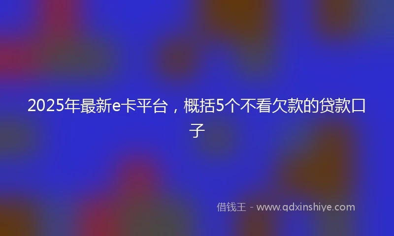 2025年最新e卡平台，概括5个不看欠款的贷款口子