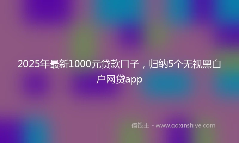 2025年最新1000元贷款口子，归纳5个无视黑白户网贷app