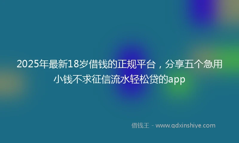 2025年最新18岁借钱的正规平台，分享五个急用小钱不求征信流水轻松贷的app