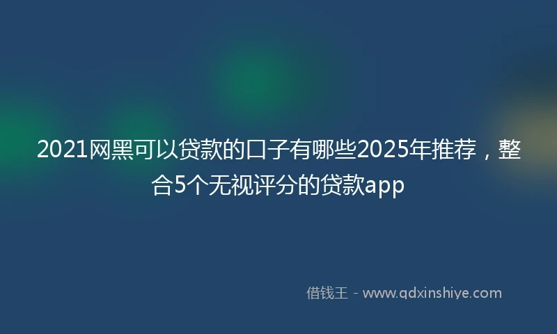 2021网黑可以贷款的口子有哪些2025年推荐，整合5个无视评分的贷款app