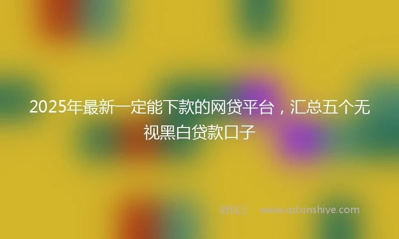 2025年最新一定能下款的网贷平台，汇总五个无视黑白贷款口子