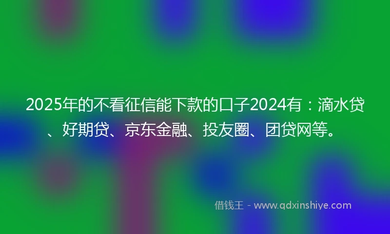 2025年的不看征信能下款的口子2024有：滴水贷、好期贷、京东金融、投友圈、团贷网等。