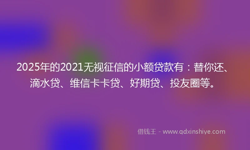 2025年的2021无视征信的小额贷款有：替你还、滴水贷、维信卡卡贷、好期贷、投友圈等。