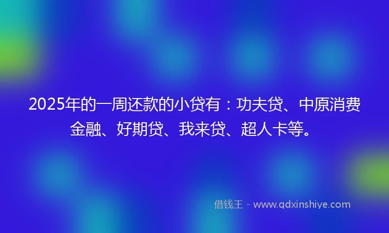 2025年的一周还款的小贷有：功夫贷、中原消费金融、好期贷、我来贷、超人卡等。