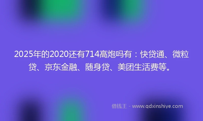 2025年的2020还有714高炮吗有：快贷通、微粒贷、京东金融、随身贷、美团生活费等。