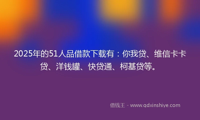2025年的51人品借款下载有：你我贷、维信卡卡贷、洋钱罐、快贷通、柯基贷等。