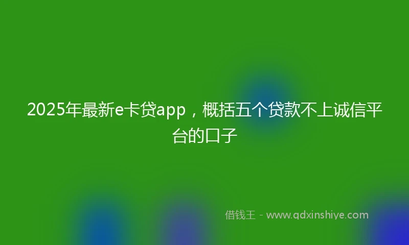 2025年最新e卡贷app，概括五个贷款不上诚信平台的口子
