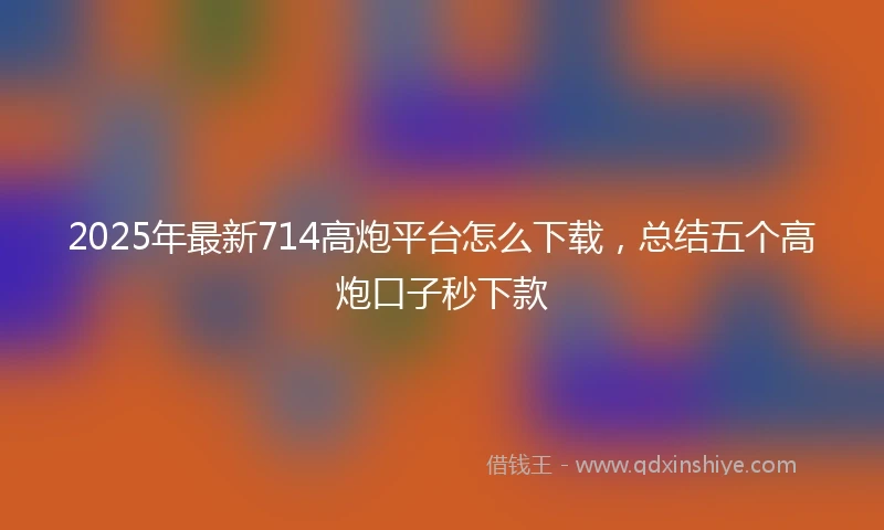 2025年最新714高炮平台怎么下载，总结五个高炮口子秒下款
