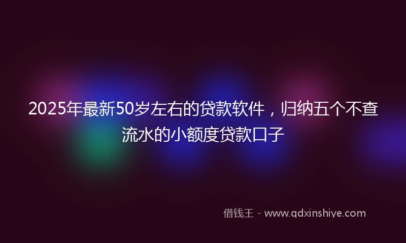 2025年最新50岁左右的贷款软件，归纳五个不查流水的小额度贷款口子
