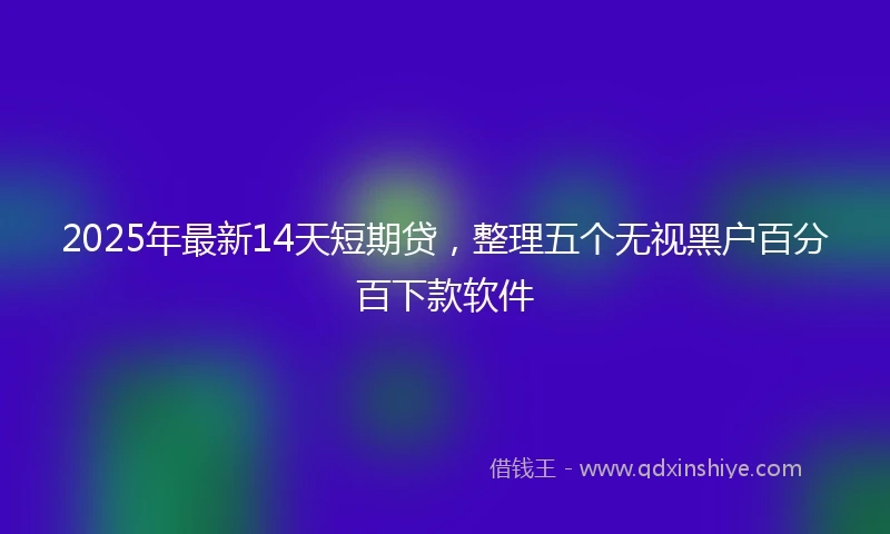 2025年最新14天短期贷，整理五个无视黑户百分百下款软件