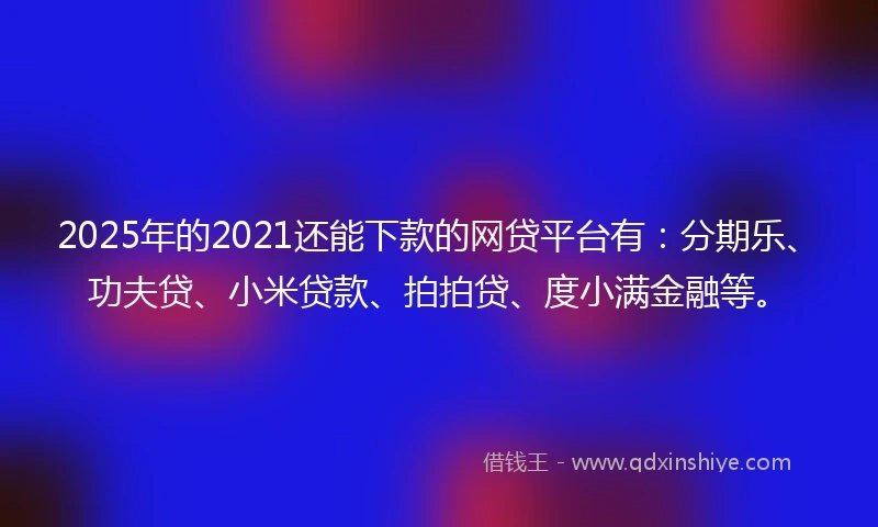 2025年的2021还能下款的网贷平台有：分期乐、功夫贷、小米贷款、拍拍贷、度小满金融等。