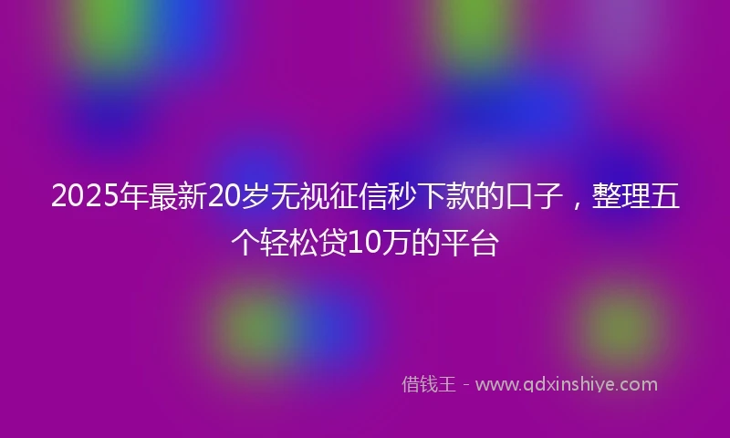 2025年最新20岁无视征信秒下款的口子，整理五个轻松贷10万的平台