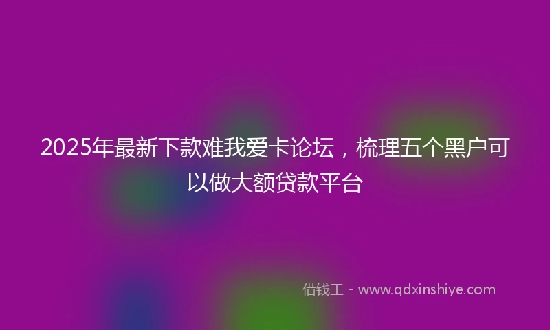 2025年最新下款难我爱卡论坛，梳理五个黑户可以做大额贷款平台