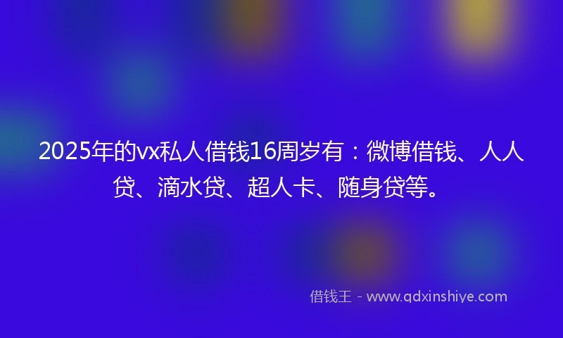 2025年的vx私人借钱16周岁有：微博借钱、人人贷、滴水贷、超人卡、随身贷等。
