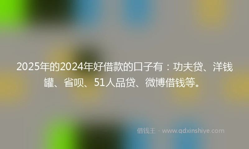 2025年的2024年好借款的口子有：功夫贷、洋钱罐、省呗、51人品贷、微博借钱等。