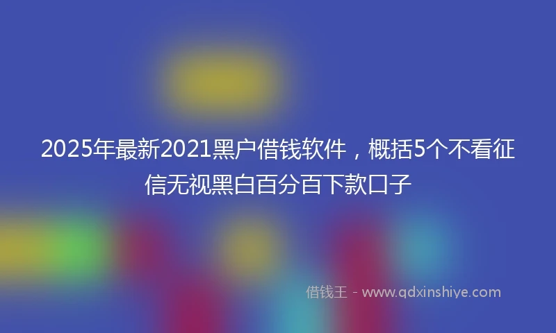 2025年最新2021黑户借钱软件，概括5个不看征信无视黑白百分百下款口子
