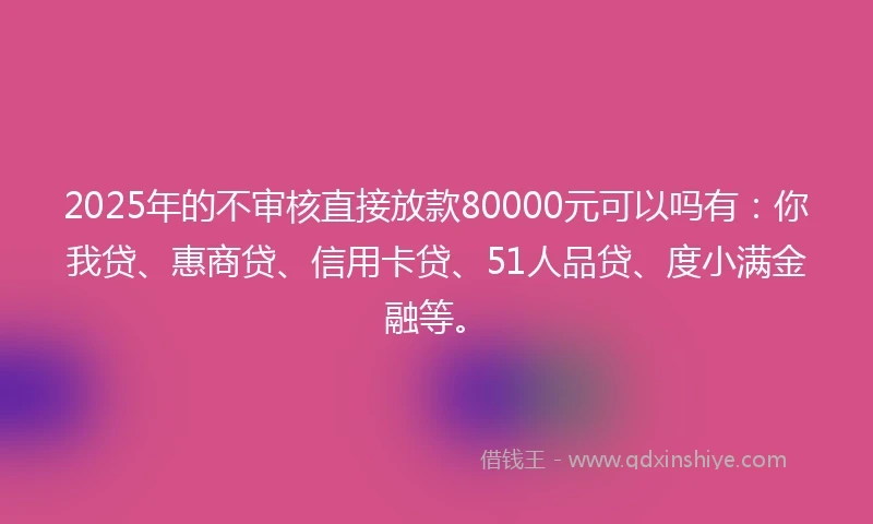 2025年的不审核直接放款80000元可以吗有：你我贷、惠商贷、信用卡贷、51人品贷、度小满金融等。