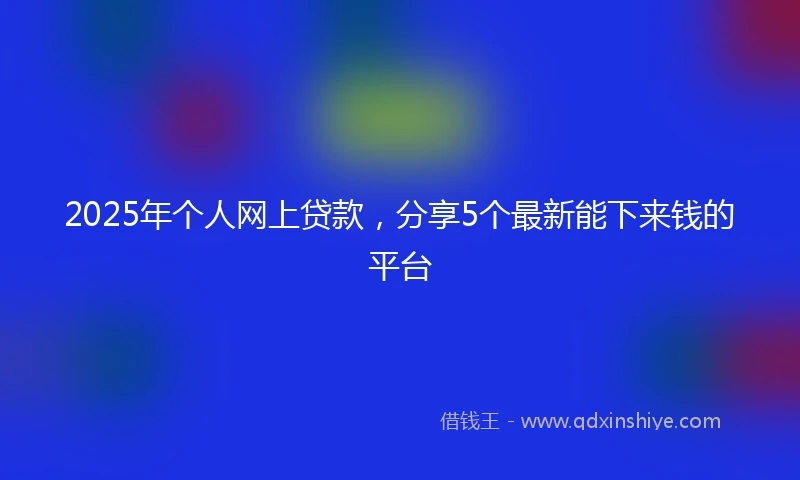 2025年个人网上贷款，分享5个最新能下来钱的平台
