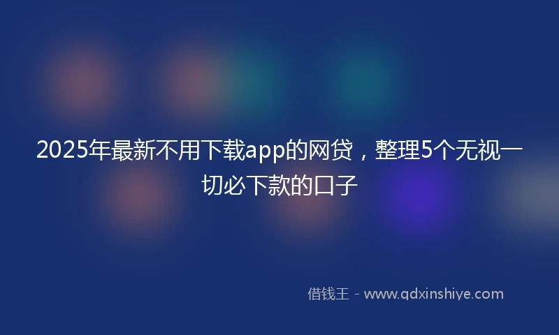 2025年最新不用下载app的网贷，整理5个无视一切必下款的口子