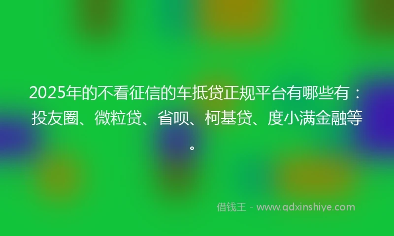 2025年的不看征信的车抵贷正规平台有哪些有：投友圈、微粒贷、省呗、柯基贷、度小满金融等。