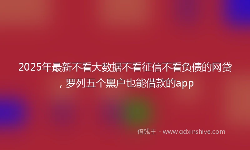 2025年最新不看大数据不看征信不看负债的网贷，罗列五个黑户也能借款的app