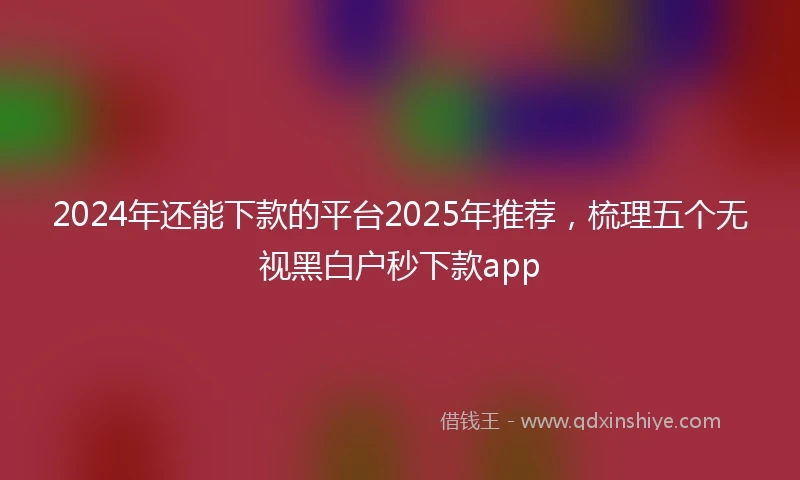 2024年还能下款的平台2025年推荐，梳理五个无视黑白户秒下款app