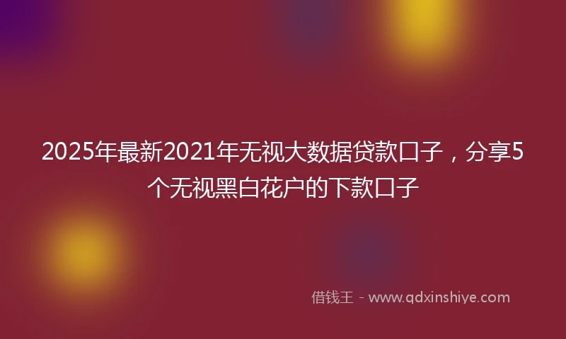 2025年最新2021年无视大数据贷款口子，分享5个无视黑白花户的下款口子