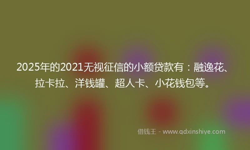2025年的2021无视征信的小额贷款有：融逸花、拉卡拉、洋钱罐、超人卡、小花钱包等。