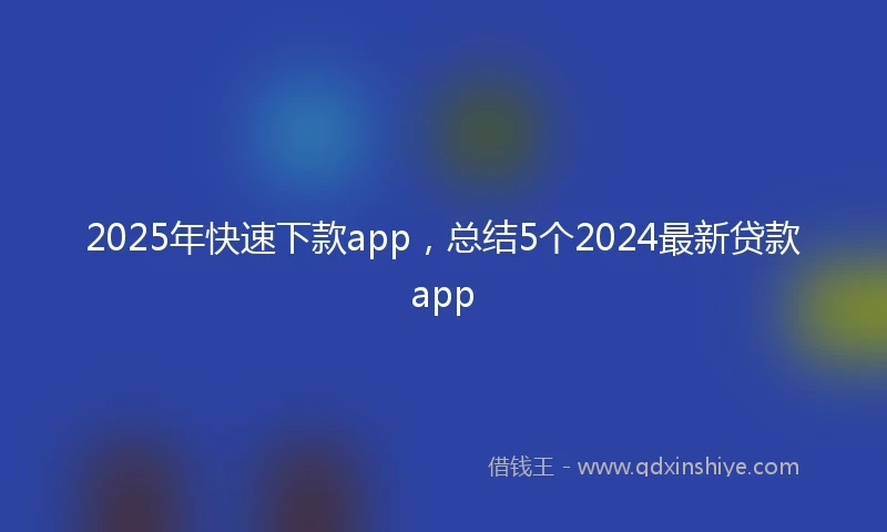 2025年快速下款app，总结5个2024最新贷款app