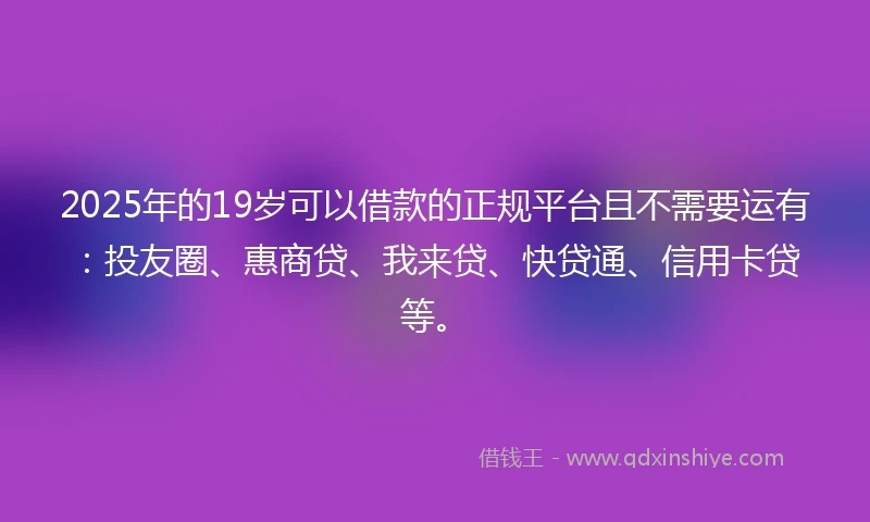 2025年的19岁可以借款的正规平台且不需要运有：投友圈、惠商贷、我来贷、快贷通、信用卡贷等。