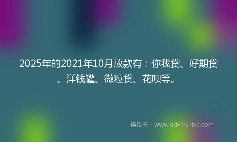 2025年的2021年10月放款有：你我贷、好期贷、洋钱罐、微粒贷、花呗等。