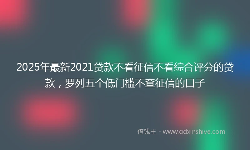 2025年最新2021贷款不看征信不看综合评分的贷款，罗列五个低门槛不查征信的口子