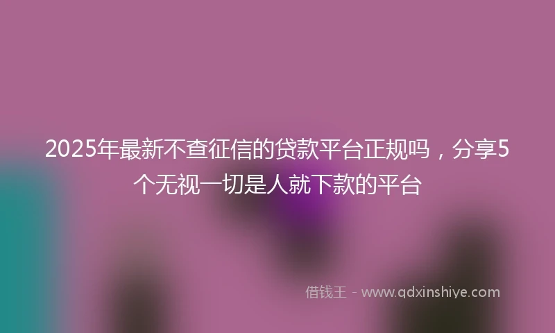 2025年最新不查征信的贷款平台正规吗，分享5个无视一切是人就下款的平台
