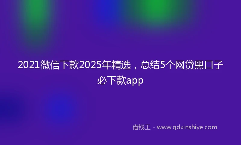 2021微信下款2025年精选，总结5个网贷黑口子必下款app
