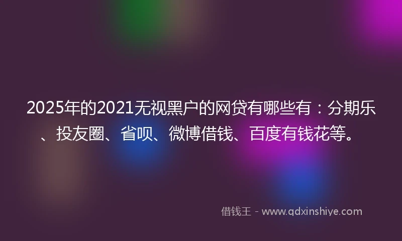 2025年的2021无视黑户的网贷有哪些有：分期乐、投友圈、省呗、微博借钱、百度有钱花等。