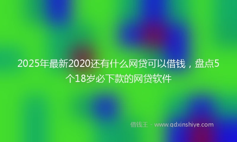 2025年最新2020还有什么网贷可以借钱，盘点5个18岁必下款的网贷软件