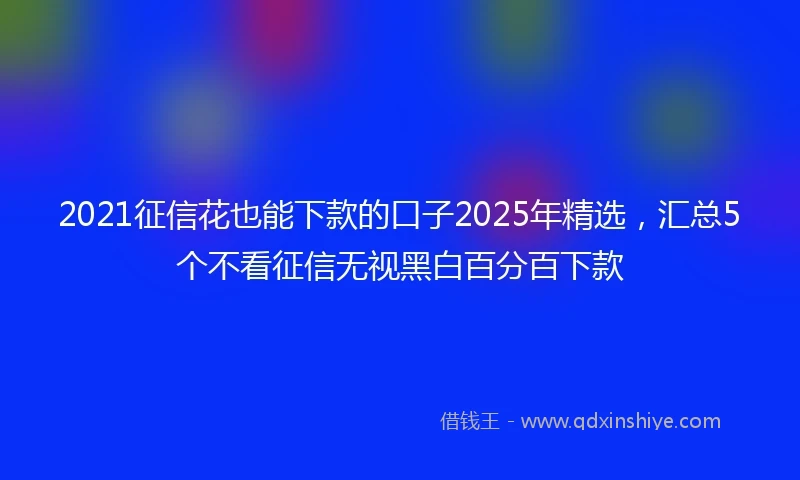 2021征信花也能下款的口子2025年精选，汇总5个不看征信无视黑白百分百下款