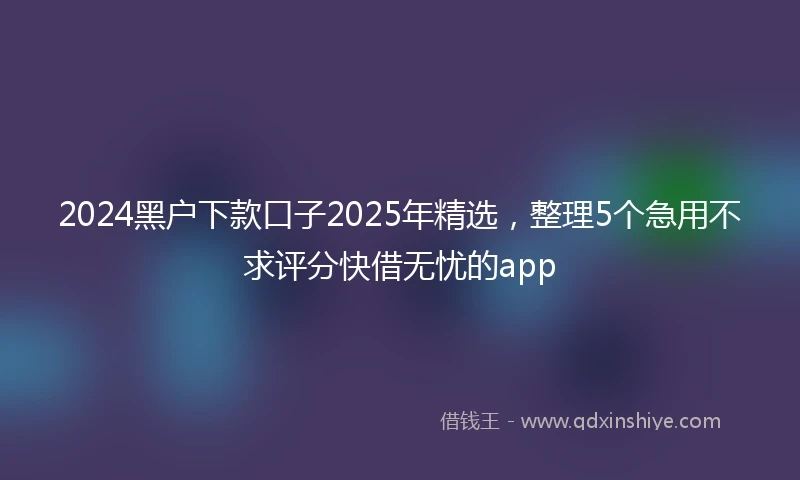 2024黑户下款口子2025年精选，整理5个急用不求评分快借无忧的app