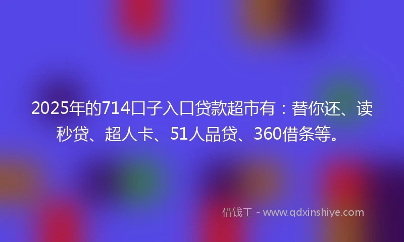 2025年的714口子入口贷款超市有：替你还、读秒贷、超人卡、51人品贷、360借条等。