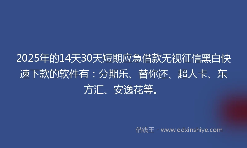 2025年的14天30天短期应急借款无视征信黑白快速下款的软件有：分期乐、替你还、超人卡、东方汇、安逸花等。