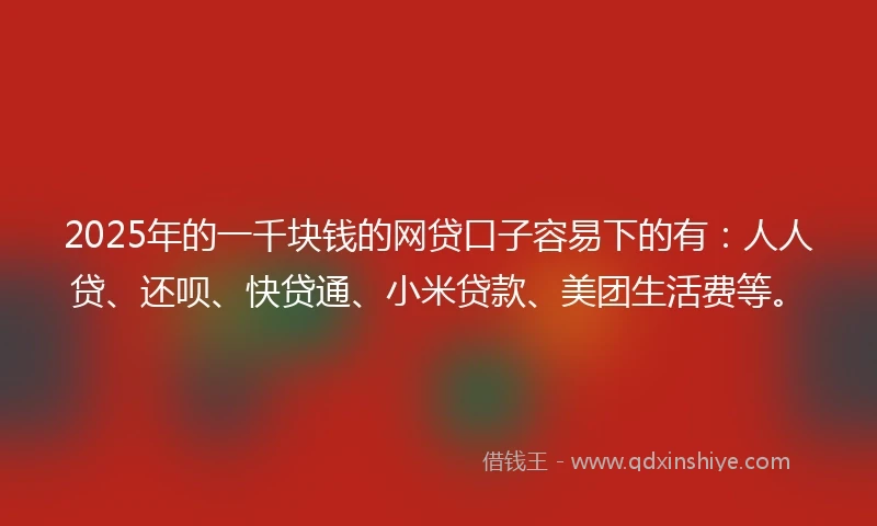 2025年的一千块钱的网贷口子容易下的有：人人贷、还呗、快贷通、小米贷款、美团生活费等。