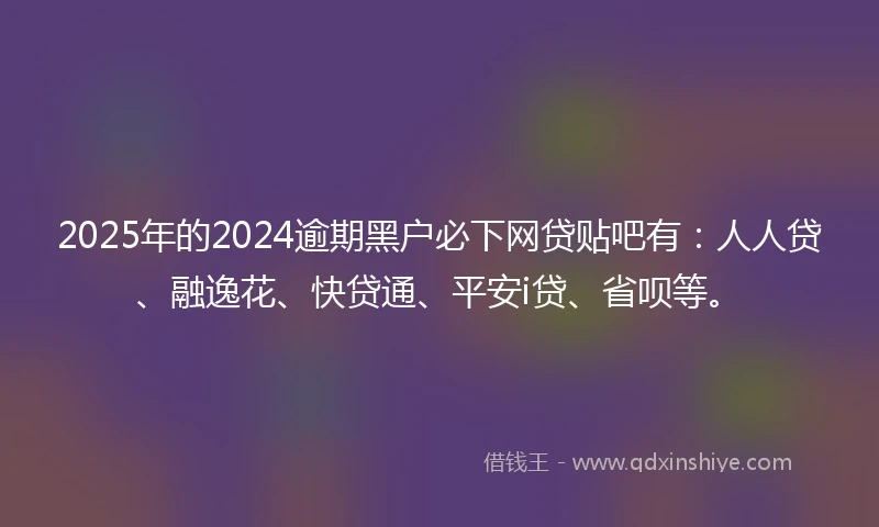 2025年的2024逾期黑户必下网贷贴吧有：人人贷、融逸花、快贷通、平安i贷、省呗等。