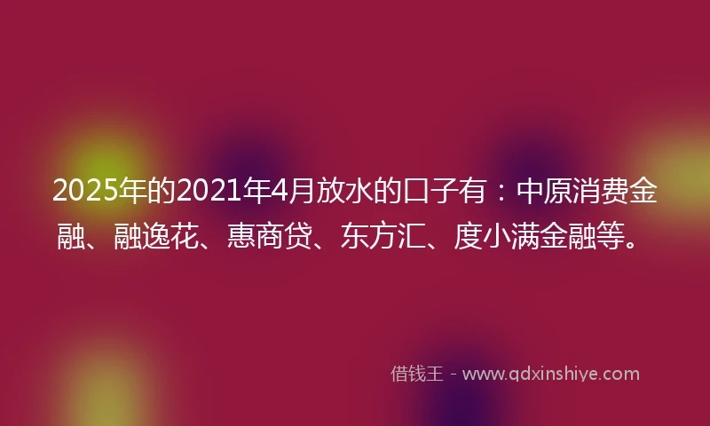 2025年的2021年4月放水的口子有：中原消费金融、融逸花、惠商贷、东方汇、度小满金融等。