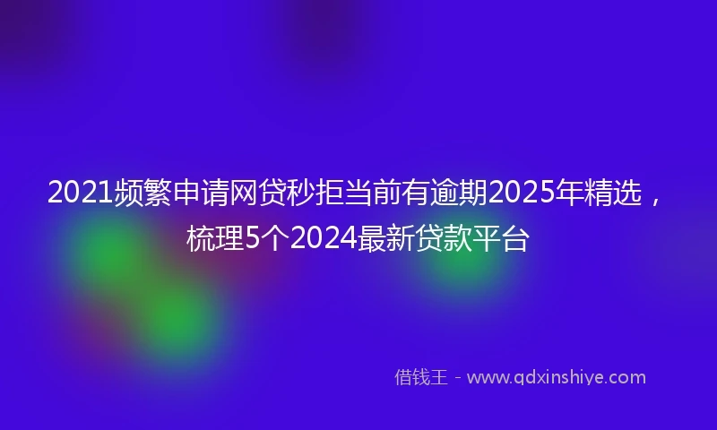 2021频繁申请网贷秒拒当前有逾期2025年精选，梳理5个2024最新贷款平台