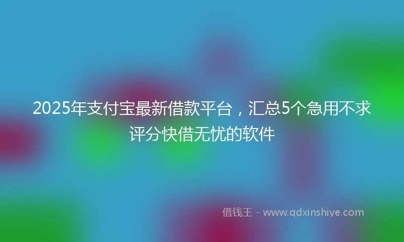 2025年支付宝最新借款平台，汇总5个急用不求评分快借无忧的软件