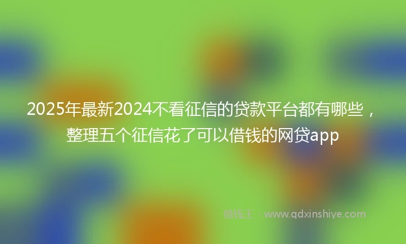 2025年最新2024不看征信的贷款平台都有哪些，整理五个征信花了可以借钱的网贷app