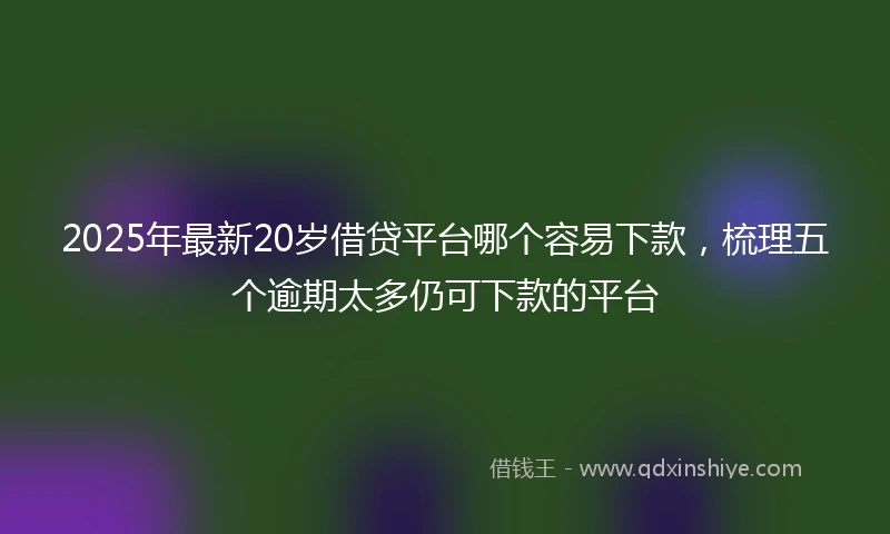 2025年最新20岁借贷平台哪个容易下款，梳理五个逾期太多仍可下款的平台