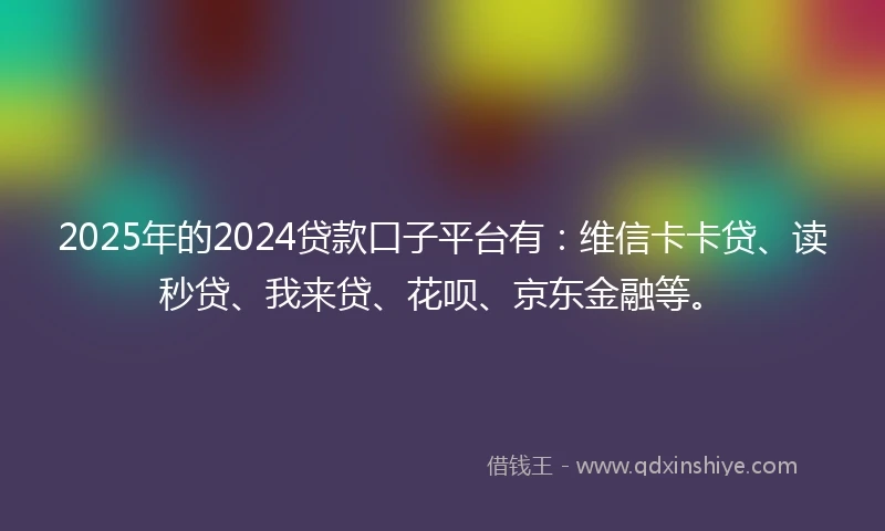 2025年的2024贷款口子平台有：维信卡卡贷、读秒贷、我来贷、花呗、京东金融等。
