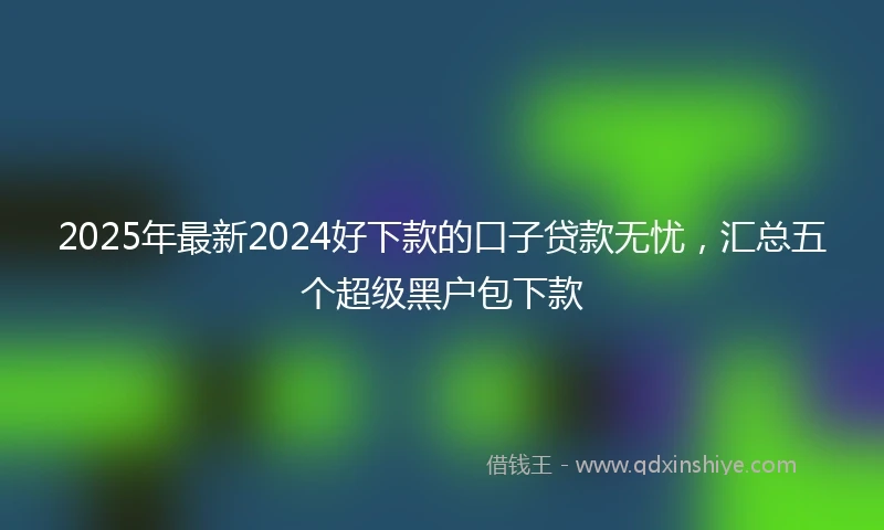 2025年最新2024好下款的口子贷款无忧，汇总五个超级黑户包下款